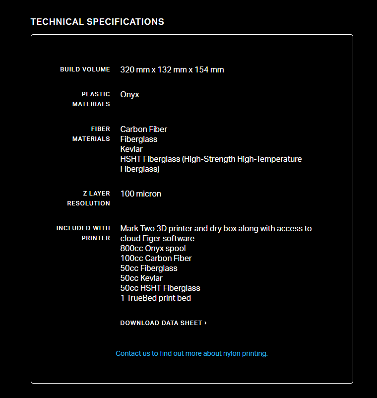 TECHNICAL SPECIFICATIONS BUILD VOLUME 320 mm x 132 mm x 154 mm PLASTIC MATERIALS Onyx FIBER MATERIALS Carbon Fiber Fiberglass Kevlar HSHT Fiberglass (High-Strength High-Temperature Fiberglass)  Z LAYER RESOLUTION 100 micron INCLUDED WITH PRINTER Mark Two 3D printer and dry box along with access to cloud Eiger software 800cc Onyx spool 100cc Carbon Fiber 50cc Fiberglass 50cc Kevlar 50cc HSHT Fiberglass 1 TrueBed print bed