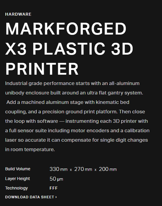 MARKFORGED X3 PLASTIC 3D PRINTER Industrial grade performance starts with an all-aluminum unibody enclosure built around an ultra flat gantry system. Add a machined aluminum stage with kinematic bed coupling, and a precision ground print platform. Then close the loop with software — instrumenting each 3D printer with a full sensor suite including motor encoders and a calibration laser so accurate it can compensate for single digit changes in room temperature.