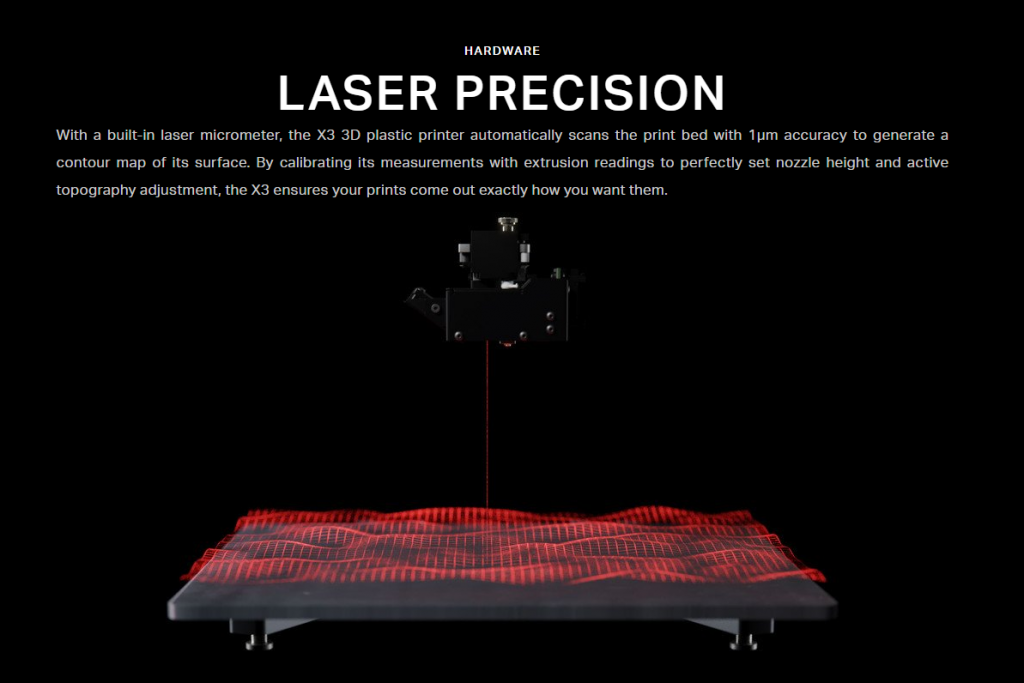 LASER PRECISION With a built-in laser micrometer, the X3 3D plastic printer automatically scans the print bed with 1µm accuracy to generate a contour map of its surface. By calibrating its measurements with extrusion readings to perfectly set nozzle height and active topography adjustment, the X3 ensures your prints come out exactly how you want them.