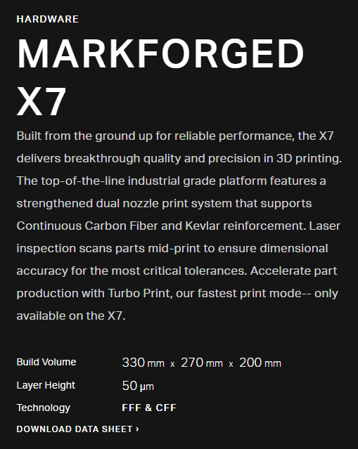 MARKFORGED X7 Built from the ground up for reliable performance, the X7 delivers breakthrough quality and precision in 3D printing. The top-of-the-line industrial grade platform features a strengthened dual nozzle print system that supports Continuous Carbon Fiber and Kevlar reinforcement. Laser inspection scans parts mid-print to ensure dimensional accuracy for the most critical tolerances. Accelerate part production with Turbo Print, our fastest print mode-- only available on the X7.