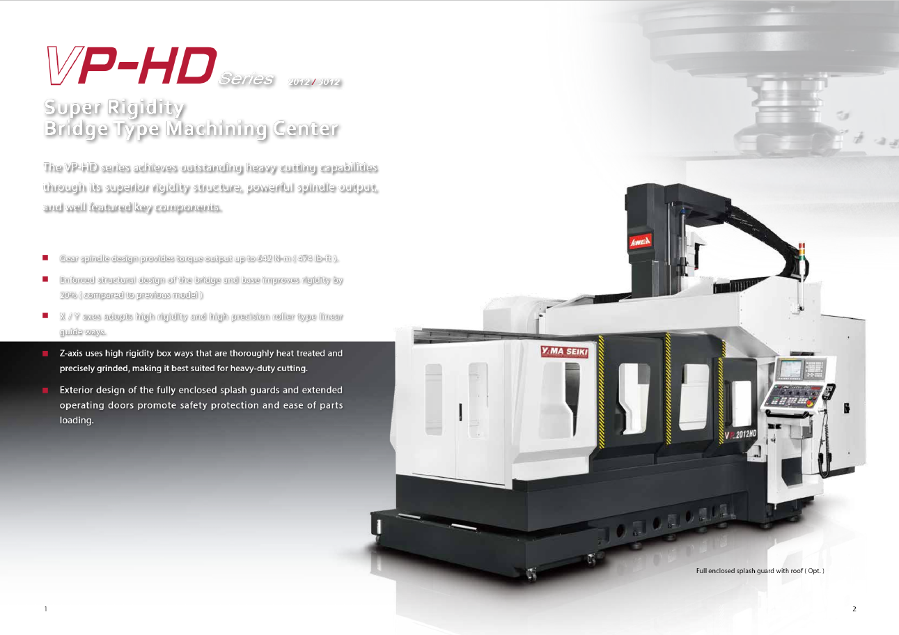 VP-HD Series 2012 / 3012 Super Rigidity Bridge Type Machining Center The VP-HD series achieves outstanding heavy cutting capabilities through its superior rigidity structure, powerful spindle output, and well featured key components. Gear spindle design provides torque output up to 642 N-m ( 474 lb-ft ). Enforced structural design of the bridge and base improves rigidity by 20% ( compared to previous model ) X / Y axes adopts high rigidity and high precision roller type linear guide ways. Z-axis uses high rigidity box ways that are thoroughly heat treated and precisely grinded, making it best suited for heavy-duty cutting. Exterior design of the fully enclosed splash guards and extended operating doors promote safety protection and ease of parts loading. Full enclosed splash guard with roof ( Opt. ) 1 2